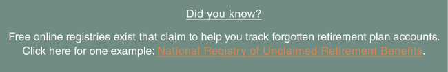 Did you know?  Free online registries exist that claim to help you track forgotten retirement plan accounts. Click here for one example: National Registry of Unclaimed Retirement Benefits.